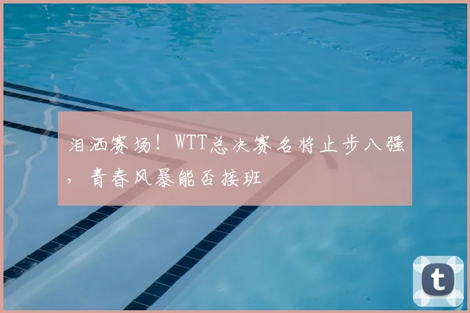 泪洒赛场!WTT总决赛名将止步八强,青春风暴能否接班
