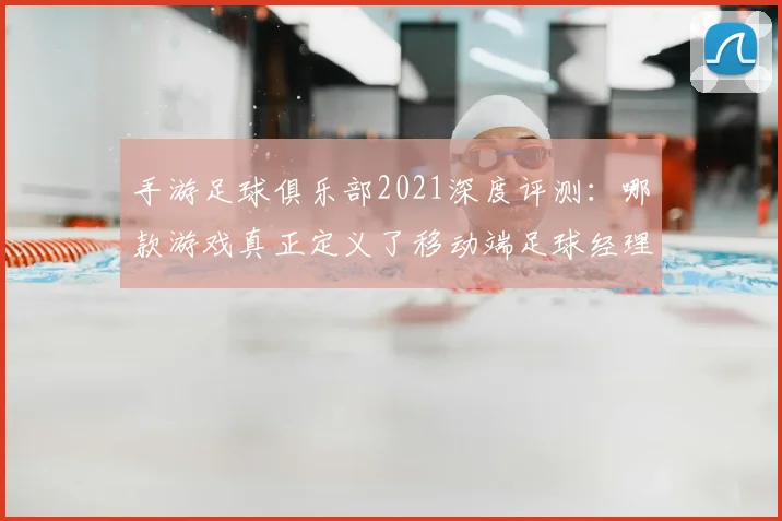 手游足球俱乐部2021深度评测:哪款游戏真正定义了移动端足球经理体验?