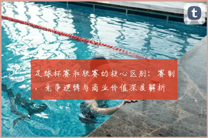 足球杯赛和联赛的核心区别：赛制、竞争逻辑与商业价值深度解析