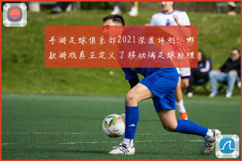 手游足球俱乐部2021深度评测：哪款游戏真正定义了移动端足球经理体验？