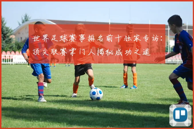 世界足球赛事排名前十独家专访:顶尖联赛掌门人揭秘成功之道