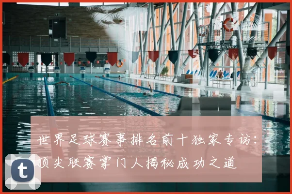 世界足球赛事排名前十独家专访：顶尖联赛掌门人揭秘成功之道