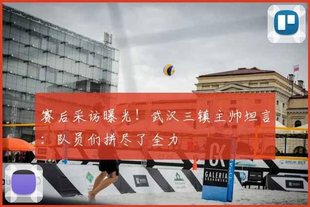 赛后采访曝光!武汉三镇主帅坦言:队员们拼尽了全力