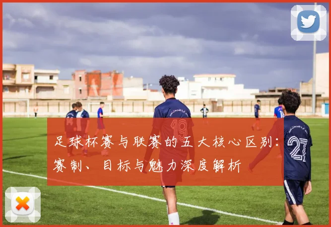 足球杯赛与联赛的五大核心区别:赛制、目标与魅力深度解析