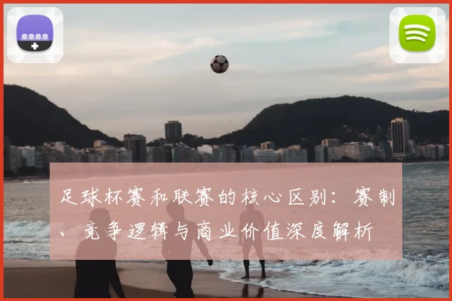 足球杯赛和联赛的核心区别:赛制、竞争逻辑与商业价值深度解析