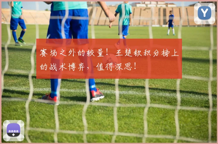 赛场之外的较量！王楚钦积分榜上的战术博弈，值得深思！